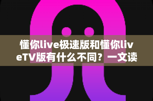 懂你live极速版和懂你liveTV版有什么不同？一文读懂两大版本核心差异，帮你精准选对看直播神器