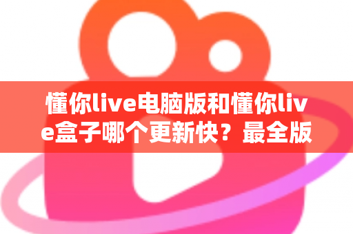 懂你live电脑版和懂你live盒子哪个更新快?最全版本更新速度对比与选择指南 懂你live电脑版和懂你live盒子哪个更新快?最全版本更新速度对比与选择指南