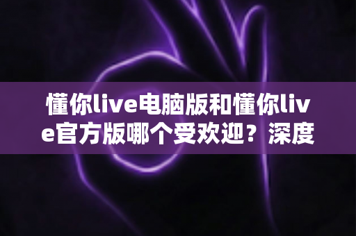 懂你live电脑版和懂你live官方版哪个受欢迎？深度对比分析与选择指南