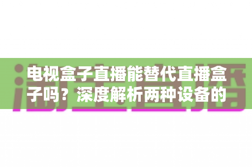 电视盒子直播能替代直播盒子吗?深度解析两种设备的核心差异与选购指南 电视盒子直播能替代直播盒子吗?深度解析两种设备的核心差异与选购指南