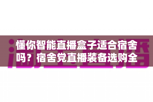 懂你智能直播盒子适合宿舍吗?宿舍党直播装备选购全攻略与深度测评 懂你智能直播盒子适合宿舍吗?宿舍党直播装备选购全攻略与深度测评