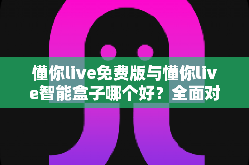 懂你live免费版与懂你live智能盒子哪个好？全面对比分析帮你做出最佳选择