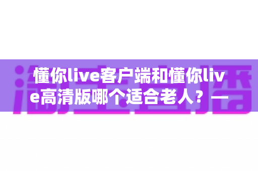 懂你live客户端和懂你live高清版哪个适合老人?——专为银发用户打造的详细选择指南 懂你live客户端和懂你live高清版哪个适合老人?——专为银发用户打造的详细选择指南