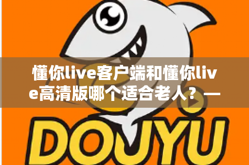 懂你live客户端和懂你live高清版哪个适合老人?——专为银发用户打造的详细选择指南 懂你live客户端和懂你live高清版哪个适合老人?——专为银发用户打造的详细选择指南