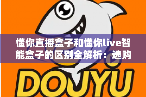 懂你直播盒子和懂你live智能盒子的区别全解析：选购前必看的深度对比指南
