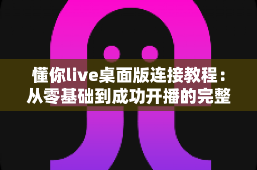 懂你live桌面版连接教程：从零基础到成功开播的完整指南