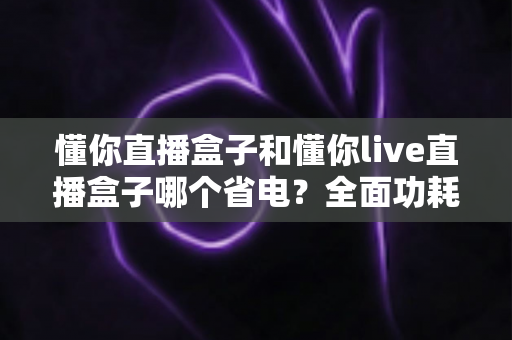 懂你直播盒子和懂你live直播盒子哪个省电?全面功耗对比与实用省电指南 懂你直播盒子和懂你live直播盒子哪个省电?全面功耗对比与实用省电指南