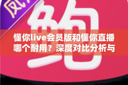 懂你live会员版和懂你直播哪个耐用？深度对比分析与选购指南全解析