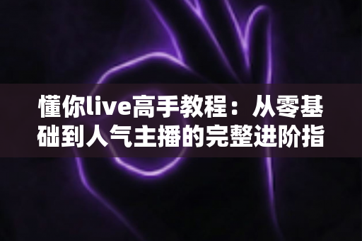 懂你live高手教程:从零基础到人气主播的完整进阶指南 懂你live高手教程:从零基础到人气主播的完整进阶指南