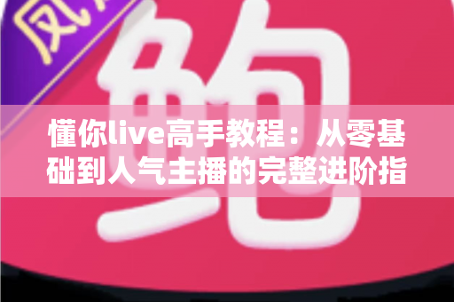 懂你live高手教程：从零基础到人气主播的完整进阶指南