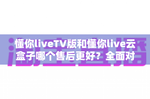 懂你liveTV版和懂你live云盒子哪个售后更好?全面对比帮你选对不踩坑 懂你liveTV版和懂你live云盒子哪个售后更好?全面对比帮你选对不踩坑