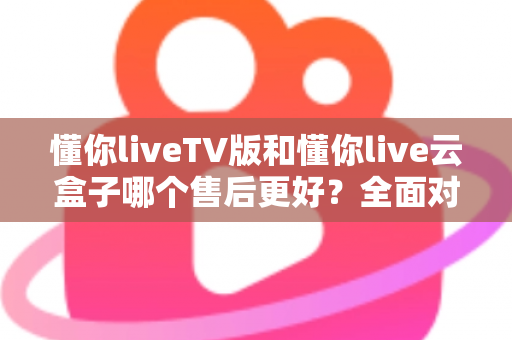 懂你liveTV版和懂你live云盒子哪个售后更好？全面对比帮你选对不踩坑