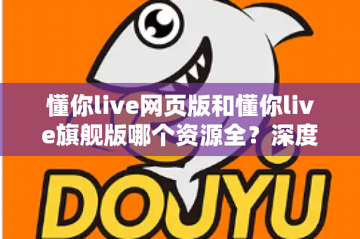 懂你live网页版和懂你live旗舰版哪个资源全?深度对比分析帮你选对版本 懂你live网页版和懂你live旗舰版哪个资源全?深度对比分析帮你选对版本