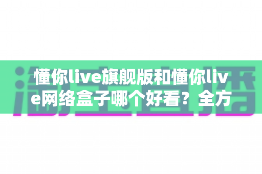 懂你live旗舰版和懂你live网络盒子哪个好看？全方位深度对比帮你选出更理想的观影体验