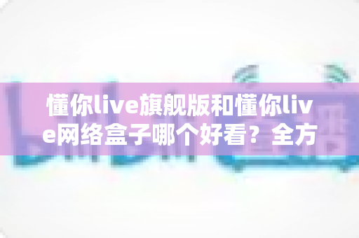 懂你live旗舰版和懂你live网络盒子哪个好看？全方位深度对比帮你选出更理想的观影体验