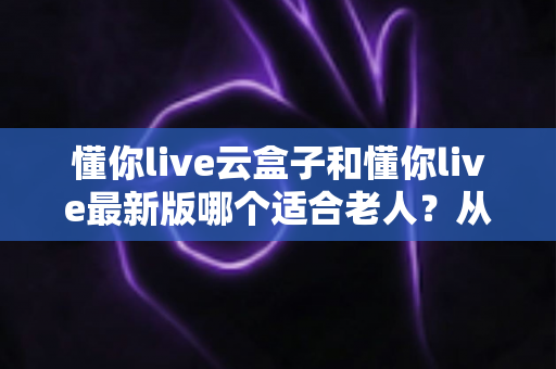 懂你live云盒子和懂你live最新版哪个适合老人?从操作、画质到性价比的全方位选购指南 懂你live云盒子和懂你live最新版哪个适合老人?从操作、画质到性价比的全方位选购指南