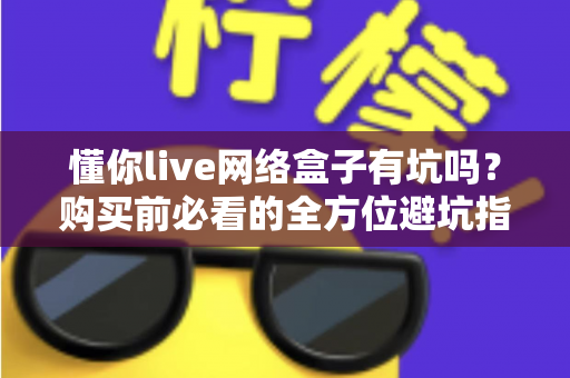 懂你live网络盒子有坑吗？购买前必看的全方位避坑指南与真实分析