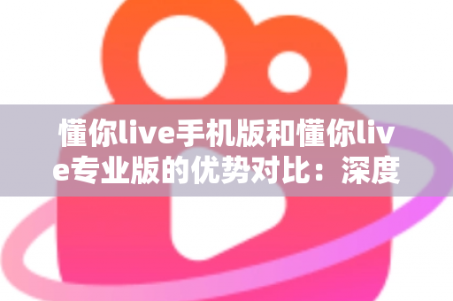懂你live手机版和懂你live专业版的优势对比：深度解析双版本差异，助你找到最适合自己的高效学习方案