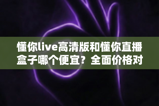 懂你live高清版和懂你直播盒子哪个便宜?全面价格对比与选购指南 懂你live高清版和懂你直播盒子哪个便宜?全面价格对比与选购指南