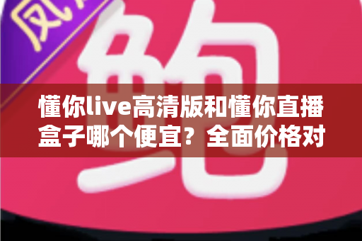 懂你live高清版和懂你直播盒子哪个便宜?全面价格对比与选购指南 懂你live高清版和懂你直播盒子哪个便宜?全面价格对比与选购指南