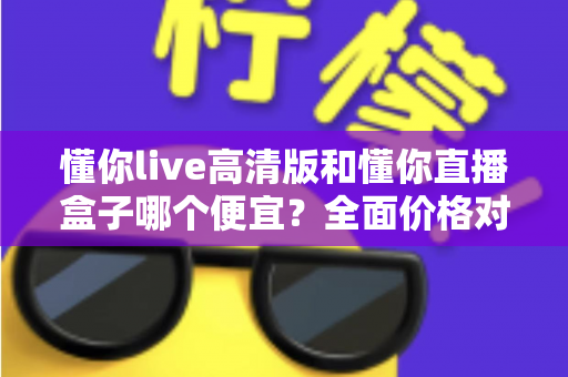 懂你live高清版和懂你直播盒子哪个便宜？全面价格对比与选购指南