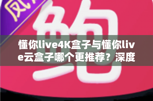 懂你live4K盒子与懂你live云盒子哪个更推荐？深度对比评测帮你选对不选贵