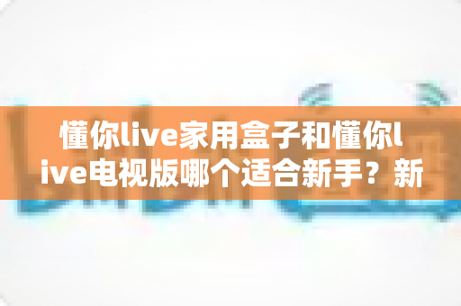 懂你live家用盒子和懂你live电视版哪个适合新手？新手入门选购与安装全攻略