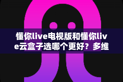 懂你live电视版和懂你live云盒子选哪个更好？多维度深度对比与选购指南