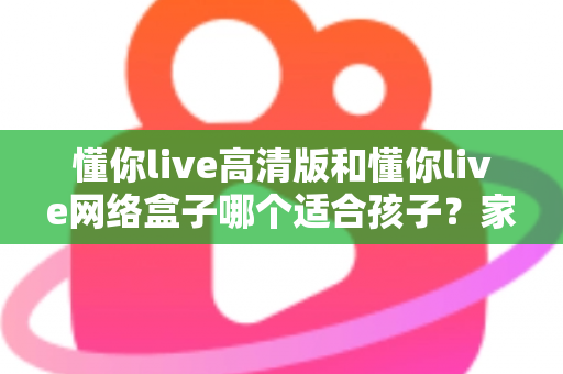 懂你live高清版和懂你live网络盒子哪个适合孩子?家长必读的全面对比与选购指南 懂你live高清版和懂你live网络盒子哪个适合孩子?家长必读的全面对比与选购指南