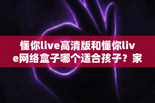 懂你live高清版和懂你live网络盒子哪个适合孩子？家长必读的全面对比与选购指南