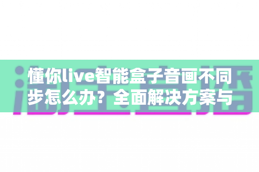 懂你live智能盒子音画不同步怎么办？全面解决方案与实用排查指南帮你快速修复