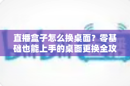 直播盒子怎么换桌面？零基础也能上手的桌面更换全攻略