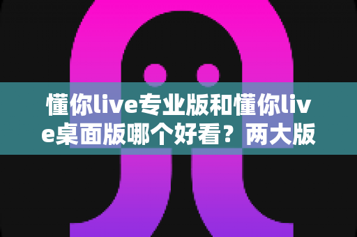 懂你live专业版和懂你live桌面版哪个好看？两大版本深度对比评测与选择指南
