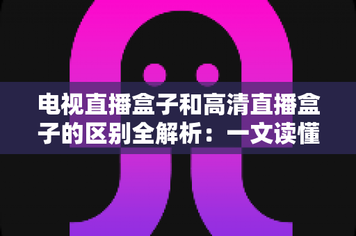 电视直播盒子和高清直播盒子的区别全解析：一文读懂如何选购最适合家庭观影的电视盒子