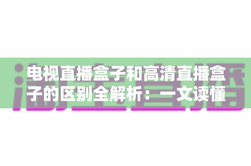 电视直播盒子和高清直播盒子的区别全解析：一文读懂如何选购最适合家庭观影的电视盒子