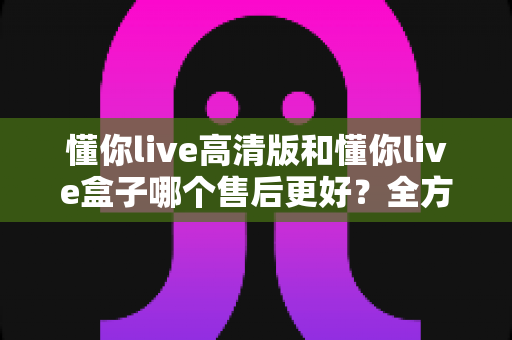 懂你live高清版和懂你live盒子哪个售后更好？全方位售后对比解析，帮你选购不踩坑