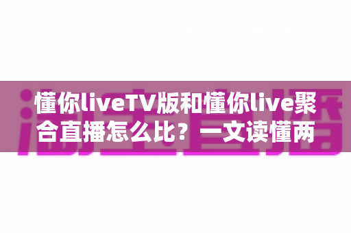 懂你liveTV版和懂你live聚合直播怎么比？一文读懂两大版本差异与选购使用全指南