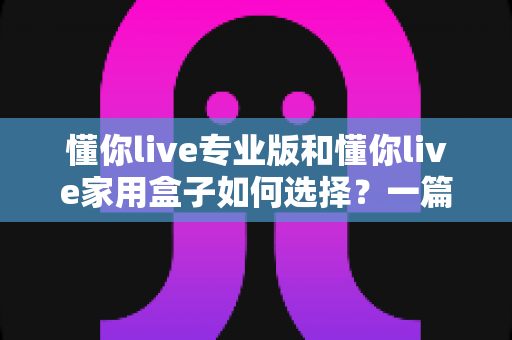 懂你live专业版和懂你live家用盒子如何选择？一篇读懂两者差异与购买建议的完整指南