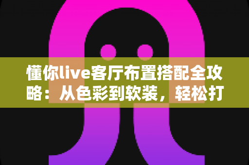 懂你live客厅布置搭配全攻略：从色彩到软装，轻松打造高颜值又实用的理想客厅