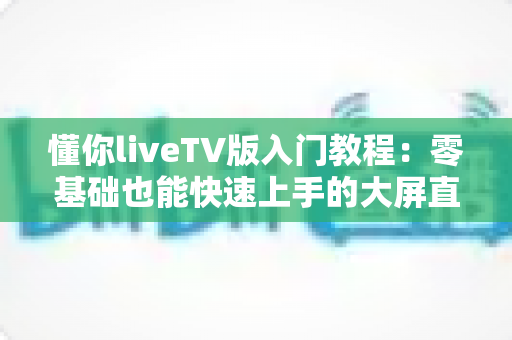 懂你liveTV版入门教程:零基础也能快速上手的大屏直播完全指南 懂你liveTV版入门教程:零基础也能快速上手的大屏直播完全指南