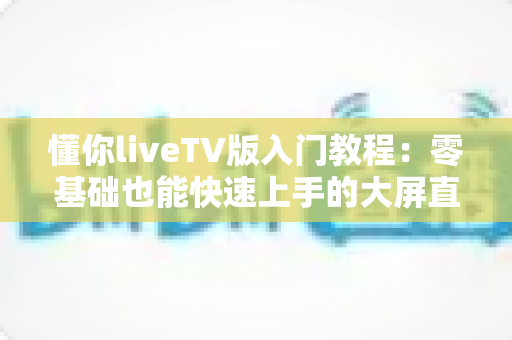 懂你liveTV版入门教程:零基础也能快速上手的大屏直播完全指南 懂你liveTV版入门教程:零基础也能快速上手的大屏直播完全指南