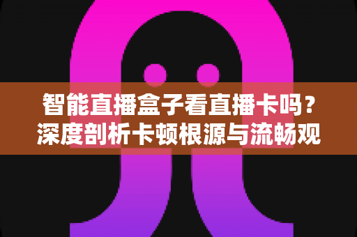智能直播盒子看直播卡吗?深度剖析卡顿根源与流畅观看全攻略 智能直播盒子看直播卡吗?深度剖析卡顿根源与流畅观看全攻略