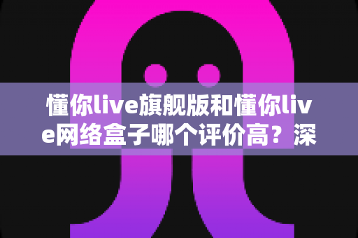 懂你live旗舰版和懂你live网络盒子哪个评价高?深度口碑对比与选购全指南 懂你live旗舰版和懂你live网络盒子哪个评价高?深度口碑对比与选购全指南