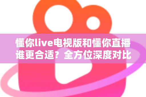 懂你live电视版和懂你直播谁更合适？全方位深度对比助你做出最佳选择