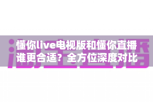 懂你live电视版和懂你直播谁更合适？全方位深度对比助你做出最佳选择