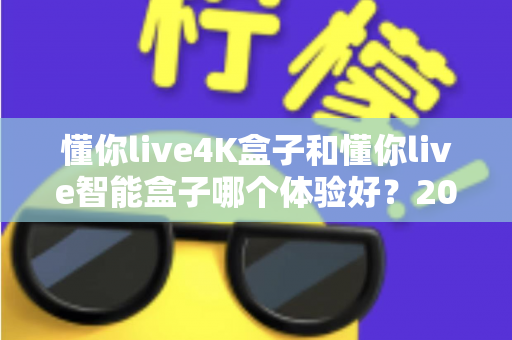 懂你live4K盒子和懂你live智能盒子哪个体验好？2025年深度对比评测与选购指南