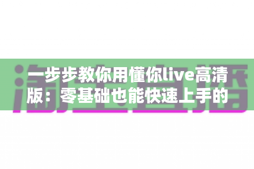 一步步教你用懂你live高清版:零基础也能快速上手的超详细实操指南 一步步教你用懂你live高清版:零基础也能快速上手的超详细实操指南