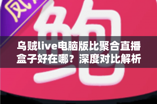 乌贼live电脑版比聚合直播盒子好在哪?深度对比解析,帮你选对桌面端直播工具 乌贼live电脑版比聚合直播盒子好在哪?深度对比解析,帮你选对桌面端直播工具
