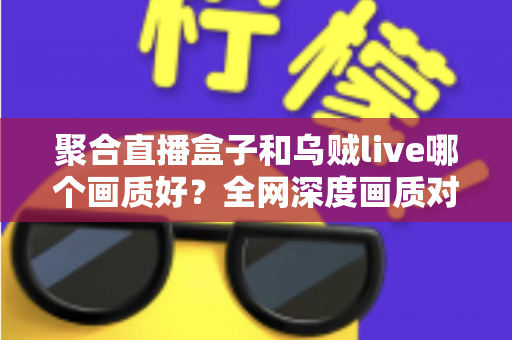 聚合直播盒子和乌贼live哪个画质好？全网深度画质对比测评，帮你选出高清流畅的最佳观赛神器