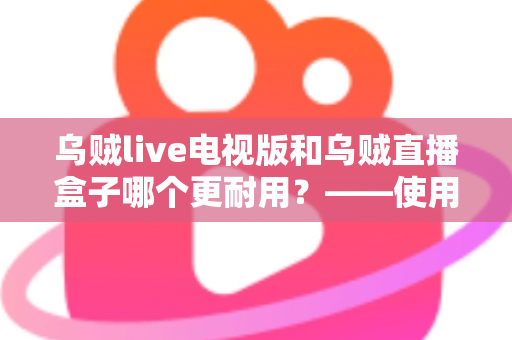 乌贼live电视版和乌贼直播盒子哪个更耐用？——使用寿命深度对比与实用选购指南